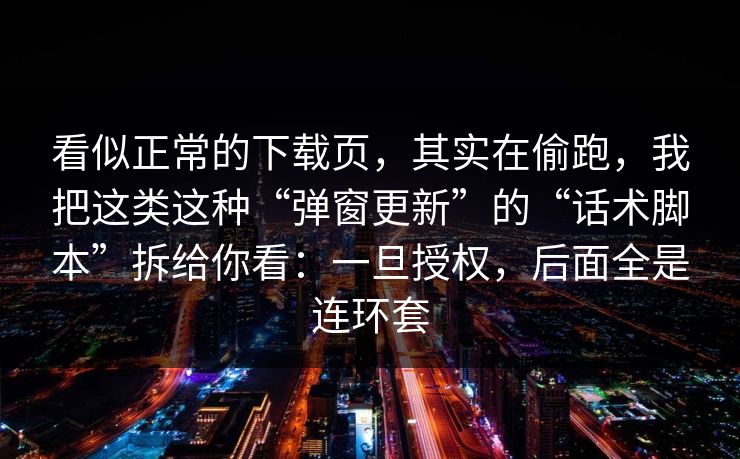 看似正常的下载页，其实在偷跑，我把这类这种“弹窗更新”的“话术脚本”拆给你看：一旦授权，后面全是连环套