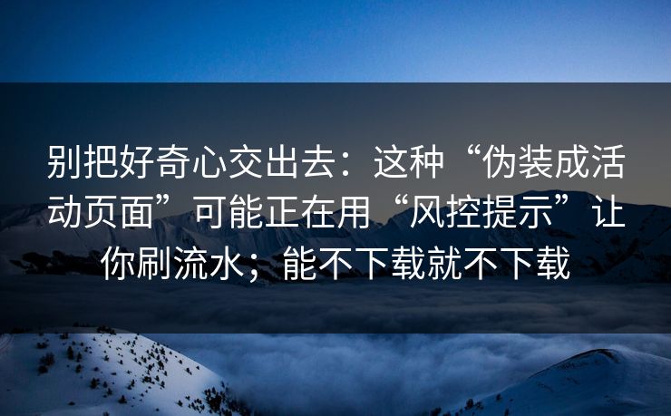 别把好奇心交出去：这种“伪装成活动页面”可能正在用“风控提示”让你刷流水；能不下载就不下载