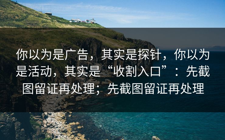 你以为是广告，其实是探针，你以为是活动，其实是“收割入口”：先截图留证再处理；先截图留证再处理
