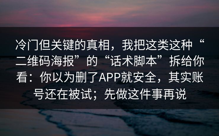冷门但关键的真相，我把这类这种“二维码海报”的“话术脚本”拆给你看：你以为删了APP就安全，其实账号还在被试；先做这件事再说