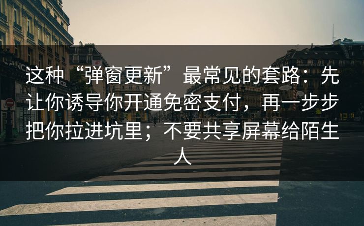 这种“弹窗更新”最常见的套路:先让你诱导你开通免密支付,再一步步把你拉进坑里;不要共享屏幕给陌生人