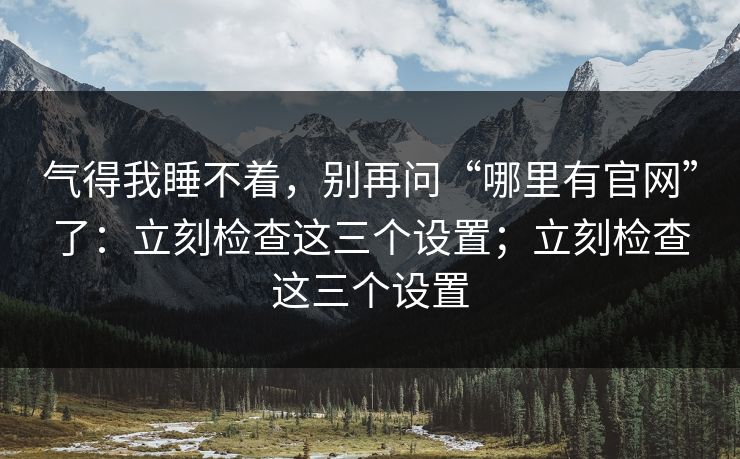 气得我睡不着，别再问“哪里有官网”了：立刻检查这三个设置；立刻检查这三个设置