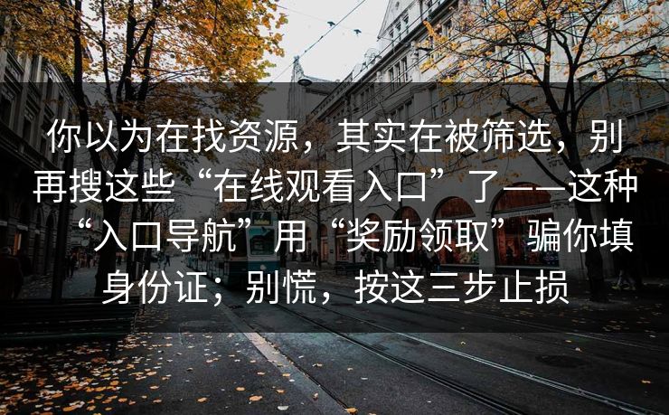 你以为在找资源,其实在被筛选,别再搜这些“在线观看入口”了——这种“入口导航”用“奖励领取”骗你填身份证;别慌,按这三步止损