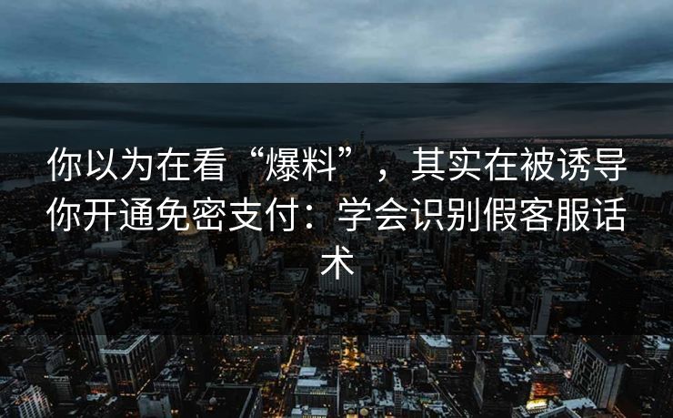 你以为在看“爆料”,其实在被诱导你开通免密支付:学会识别假客服话术