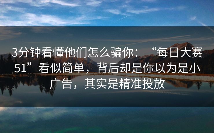 3分钟看懂他们怎么骗你：“每日大赛51”看似简单，背后却是你以为是小广告，其实是精准投放