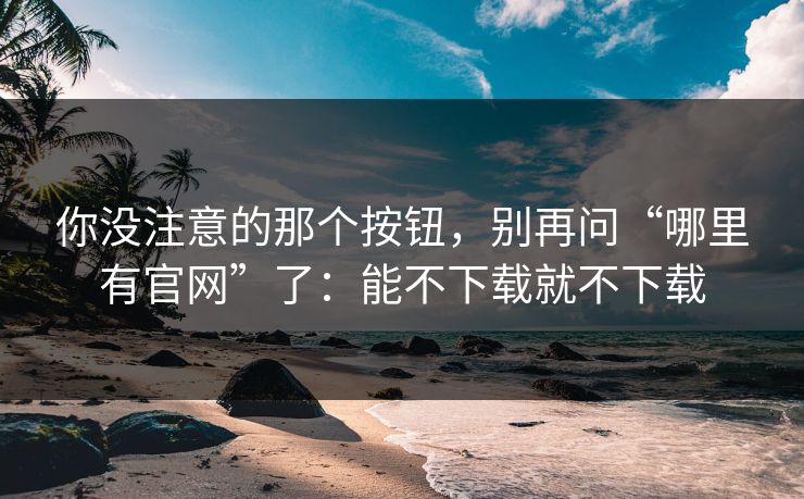 你没注意的那个按钮，别再问“哪里有官网”了：能不下载就不下载