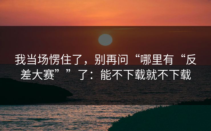 我当场愣住了,别再问“哪里有“反差大赛””了:能不下载就不下载