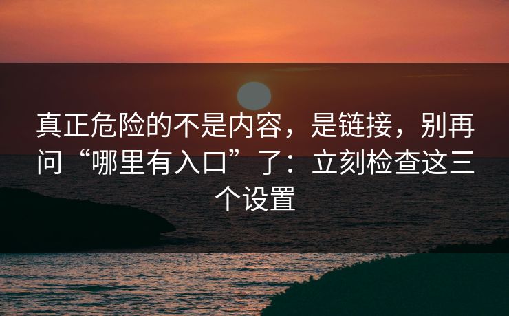 真正危险的不是内容，是链接，别再问“哪里有入口”了：立刻检查这三个设置  第1张
