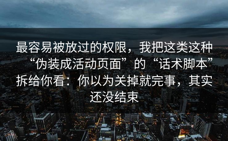 最容易被放过的权限，我把这类这种“伪装成活动页面”的“话术脚本”拆给你看：你以为关掉就完事，其实还没结束