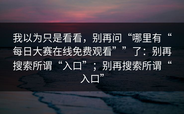 我以为只是看看，别再问“哪里有“每日大赛在线免费观看””了：别再搜索所谓“入口”；别再搜索所谓“入口”