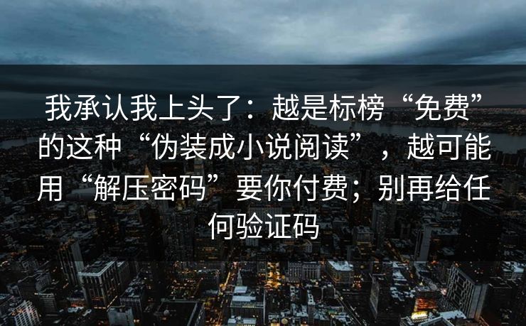 我承认我上头了：越是标榜“免费”的这种“伪装成小说阅读”，越可能用“解压密码”要你付费；别再给任何验证码