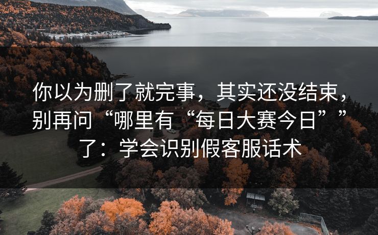 你以为删了就完事，其实还没结束，别再问“哪里有“每日大赛今日””了：学会识别假客服话术