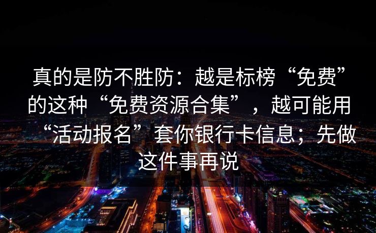 真的是防不胜防：越是标榜“免费”的这种“免费资源合集”，越可能用“活动报名”套你银行卡信息；先做这件事再说