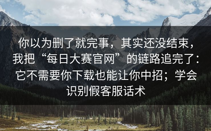 你以为删了就完事，其实还没结束，我把“每日大赛官网”的链路追完了：它不需要你下载也能让你中招；学会识别假客服话术