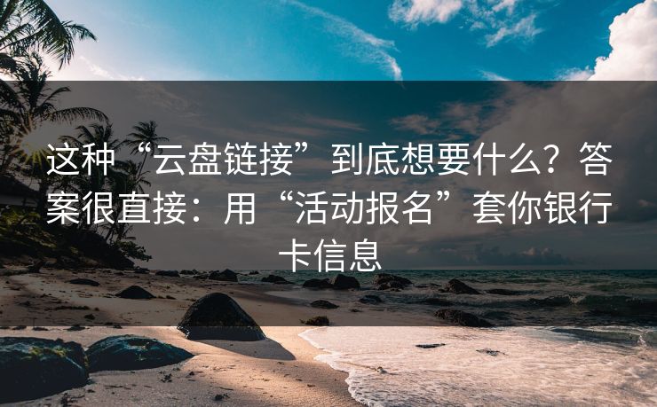 这种“云盘链接”到底想要什么？答案很直接：用“活动报名”套你银行卡信息