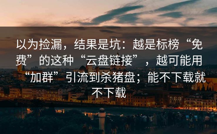以为捡漏，结果是坑：越是标榜“免费”的这种“云盘链接”，越可能用“加群”引流到杀猪盘；能不下载就不下载