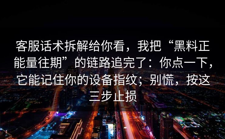客服话术拆解给你看，我把“黑料正能量往期”的链路追完了：你点一下，它能记住你的设备指纹；别慌，按这三步止损