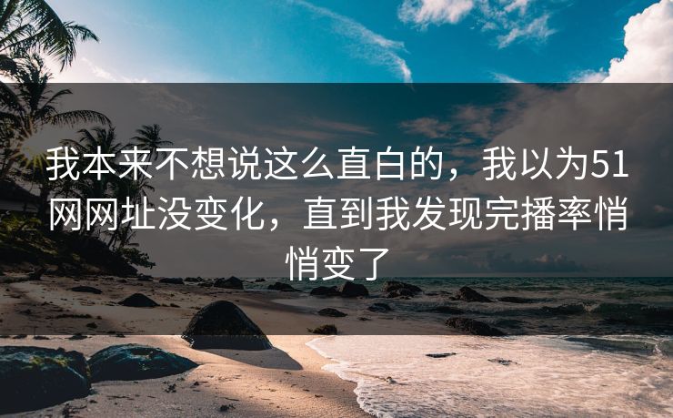 我本来不想说这么直白的，我以为51网网址没变化，直到我发现完播率悄悄变了