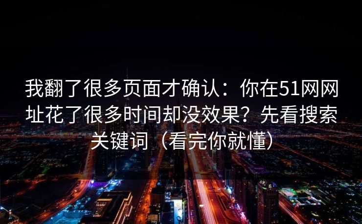 我翻了很多页面才确认：你在51网网址花了很多时间却没效果？先看搜索关键词（看完你就懂）  第1张