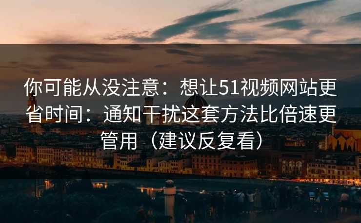 你可能从没注意：想让51视频网站更省时间：通知干扰这套方法比倍速更管用（建议反复看）
