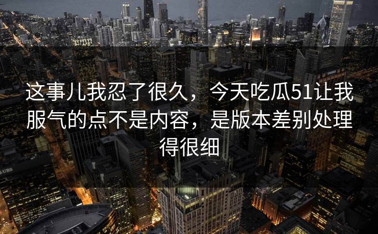 这事儿我忍了很久，今天吃瓜51让我服气的点不是内容，是版本差别处理得很细  第1张