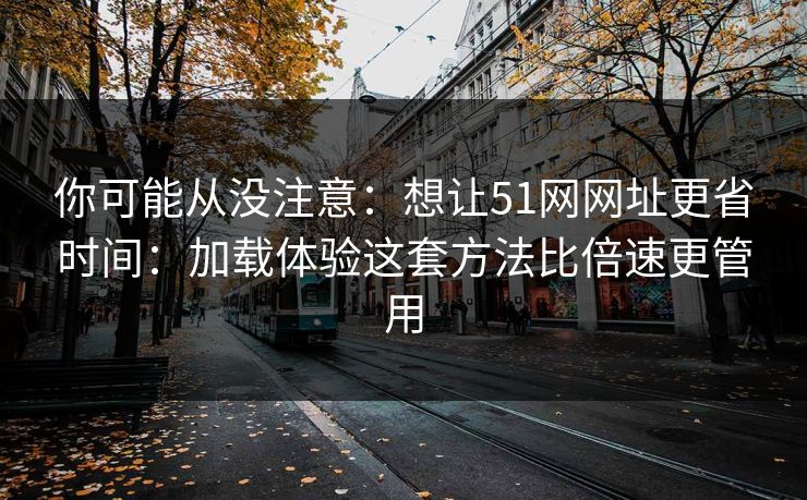 你可能从没注意：想让51网网址更省时间：加载体验这套方法比倍速更管用  第1张