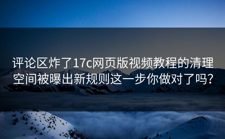 评论区炸了17c网页版视频教程的清理空间被曝出新规则这一步你做对了吗?