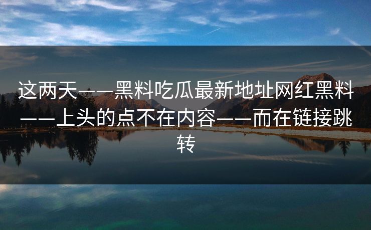 这两天——黑料吃瓜最新地址网红黑料——上头的点不在内容——而在链接跳转